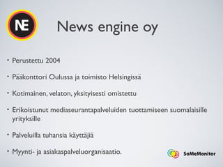 News engine oy
• Perustettu 2004
• Pääkonttori Oulussa ja toimisto Helsingissä
• Kotimainen, velaton, yksityisesti omistettu
• Erikoistunut mediaseurantapalveluiden tuottamiseen suomalaisille
yrityksille
• Palveluilla tuhansia käyttäjiä
• Myynti- ja asiakaspalveluorganisaatio.
 