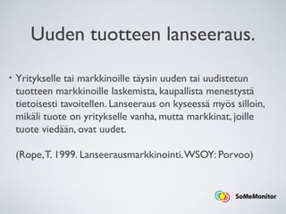Uuden tuotteen lanseeraus.
• Yritykselle tai markkinoille täysin uuden tai uudistetun
tuotteen markkinoille laskemista, kaupallista menestystä
tietoisesti tavoitellen. Lanseeraus on kyseessä myös silloin,
mikäli tuote on yritykselle vanha, mutta markkinat, joille
tuote viedään, ovat uudet.
(Rope,T. 1999. Lanseerausmarkkinointi.WSOY: Porvoo)
 