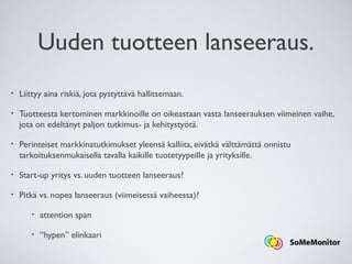 Uuden tuotteen lanseeraus.
• Liittyy aina riskiä, jota pystyttävä hallitsemaan.
• Tuotteesta kertominen markkinoille on oikeastaan vasta lanseerauksen viimeinen vaihe,
jota on edeltänyt paljon tutkimus- ja kehitystyötä.
• Perinteiset markkinatutkimukset yleensä kalliita, eivätkä välttämättä onnistu
tarkoituksenmukaisella tavalla kaikille tuotetyypeille ja yrityksille.
• Start-up yritys vs. uuden tuotteen lanseeraus?
• Pitkä vs. nopea lanseeraus (viimeisessä vaiheessa)?
• attention span
• “hypen” elinkaari
 