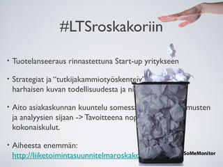 #LTSroskakoriin
• Tuotelanseeraus rinnastettuna Start-up yritykseen
• Strategiat ja “tutkijakammiotyöskentely” voivat luoda
harhaisen kuvan todellisuudesta ja niihin palaa aikaa.
• Aito asiakaskunnan kuuntelu somessa markkinatutkimusten
ja analyysien sijaan -> Tavoitteena nopeus ja alhaiset
kokonaiskulut.
• Aiheesta enemmän:
http://liiketoimintasuunnitelmaroskakoriin.fi
 