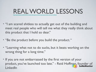 REAL WORLD LESSONS
• “I am scared shitless to actually get out of the building and
meet real people who will tell me what they really think about
this product that I hold so dear.”
• “Be the product before you build the product.“
• “Learning what not to do sucks, but it beats working on the
wrong thing for a long time.”
• If you are not embarrassed by the first version of your
product, you’ve launched too late.” - Reid Hoffman, founder of
LinkedIn
http://pandodaily.com/2013/07/31/seven-dirty-gritty-real-startup-lessons-that-cost-me-2-million/
 