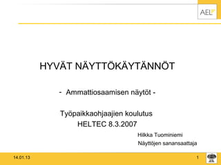 HYVÄT NÄYTTÖKÄYTÄNNÖT

              - Ammattiosaamisen näytöt -

              Työpaikkaohjaajien koulutus
                  HELTEC 8.3.2007
                                    Hilkka Tuominiemi
                                    Näyttöjen sanansaattaja

14.01.13                                                  1
 