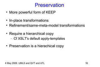 4 May 2006 UMLX and QVT and ATL 16
Preservation
●
More powerful form of KEEP
●
In-place transformations
●
Refinement/same-meta-model transformations
●
Require a hierarchical copy
− Cf XSLT's default apply-templates
●
Preservation is a hierachical copy
 