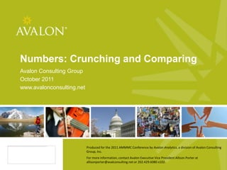 Numbers: Crunching and Comparing
Avalon Consulting Group
October 2011
www.avalonconsulting.net




                           Produced for the 2011 AMMMC Conference by Avalon Analytics, a division of Avalon Consulting
                           Group, Inc.
                           For more information, contact Avalon Executive Vice President Allison Porter at
                                             1
                           allisonporter@avalconsulting.net or 202.429.6080 x102.
 