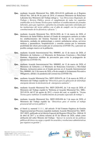 4 de 8
Que, mediante Acuerdo Ministerial Nro. MRL-2014-0110, publicado en el Registro
Oficial Nro. 260 de 04 de junio de 2014, el entonces Ministerio de Relaciones
Laborales hoy Ministerio del Trabajo delegó a: “Las Direcciones Regionales de
Trabajo y Servicio Público, previo el cumplimiento de todos los requisitos
establecidos en la Norma Técnica para viabilizar el establecimiento de jornadas
laborales, para que registren y aprueben las jornadas especiales solicitadas por
las instituciones del sector público con el afán de cumplir con los principios
constitucionales de la eficiencia y eficacia.”;
Que, mediante Acuerdo Ministerial Nro. 00126-2020, de 11 de marzo de 2020, el
Ministerio de Salud Pública declaró el Estado de emergencia sanitaria en todos
los establecimientos del Sistema Nacional de Salud, en los servicios de
laboratorio, unidades de epidemiología y control, ambulancias aéreas, servicios
médicos y paramédicos, hospitalización y consulta externa por la inminente
posibilidad del efecto provocado por el coronavirus (COVID-19), y prevenir un
posible contagio masivo en la población;
Que, mediante Acuerdo Interministerial Nro. 0000001, de 12 de marzo de 2020, el
Ministerio de Gobierno y el Ministerio de Relaciones Exteriores y Movilidad
Humana, dispusieron medidas de prevención para evitar la propagación de
coronavirus (COVID-19);
Que, mediante Acuerdo Interministerial Nro. 0000002, de 13 de marzo de 2020, el
Ministerio de Gobierno y el Ministerio de Relaciones Exteriores y Movilidad
Humana, incluyeron países en el listado previsto en el Acuerdo Interministerial
Nro. 0000001, de 12 de marzo de 2020, a fin de cumplir el Aislamiento Preventivo
Obligatorio, debido a la pandemia del coronavirus (COVID-19);
Que, mediante Acuerdo Ministerial Nro. MDT-2020-076, de 12 de marzo de 2020, el
Ministerio del Trabajo expidió las “Directrices para la aplicación de teletrabajo
emergente durante la declaratoria de emergencia sanitaria”;
Que, mediante Acuerdo Ministerial Nro. MDT-2020-092, de 3 de mayo de 2020, el
Ministerio del Trabajo expidió la “Reforma al Acuerdo Ministerial Nro. MRL-
2012-0136, del 07 de agosto de 2012, a través del cual, se expidió la “Norma
Técnica para viabilizar el establecimiento de jornadas especiales de trabajo”;
Que, mediante Acuerdo Ministerial Nro. MDT-2020-094 de 3 de mayo de 2020, el
Ministerio del Trabajo expidió las “Directrices para el retorno al trabajo
presencial del servicio público”;
Que, el literal c), numeral 1.1.1.1., del artículo 10 del Estatuto Orgánico de Gestión
Organizacional por Procesos expedido mediante Acuerdo Ministerial Nro. MDT-
2017-0052, publicado en la Edición Especial del Registro Oficial Nro. 1004 de 18
de abril de 2017 y su última reforma de 03 de febrero de 2020, señala como
atribución del señor Ministro del Trabajo: “Ejercer la rectoría de las políticas
públicas del área a su cargo y expedir los acuerdos y resoluciones administrativas
que requiera su gestión”;
 