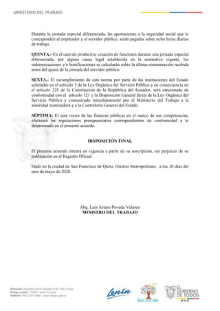 8 de 8
Durante la jornada especial diferenciada, las aportaciones a la seguridad social que le
corresponden al empleador y al servidor público, serán pagadas sobre ocho horas diarias
de trabajo.
QUINTA.- En el caso de producirse cesación de funciones durante una jornada especial
diferenciada, por alguna causa legal establecida en la normativa vigente, las
indemnizaciones y/o bonificaciones se calcularán sobre la última remuneración recibida
antes del ajuste de la jornada del servidor público.
SEXTA.- El incumplimiento de esta norma por parte de las instituciones del Estado
señaladas en el artículo 3 de la Ley Orgánica del Servicio Público y en consecuencia en
el artículo 225 de la Constitución de la República del Ecuador, será sancionado de
conformidad con el artículo 121 y la Disposición General Sexta de la Ley Orgánica del
Servicio Público y comunicado inmediatamente por el Ministerio del Trabajo a la
autoridad nominadora y a la Contraloría General del Estado.
SÉPTIMA: El ente rector de las finanzas públicas en el marco de sus competencias,
efectuará las regulaciones presupuestarias correspondientes de conformidad a lo
determinado en el presente acuerdo.
DISPOSICIÓN FINAL
El presente acuerdo entrará en vigencia a partir de su suscripción, sin perjuicio de su
publicación en el Registro Oficial.
Dado en la ciudad de San Francisco de Quito, Distrito Metropolitano, a los 20 días del
mes de mayo de 2020.
Abg. Luis Arturo Poveda Velasco
MINISTRO DEL TRABAJO
Firmado electrónicamente por:
LUIS ARTURO
POVEDA
VELASCO
 