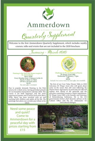 Welcome to the first Ammerdown Quarterly Supplement, which includes weekly
courses, talks and events that are not included in the 2020 brochure.
Painting in the Park and Themes inspired
by Ammerdown
Barry Wills
Every Monday from 13 January to the 16
March, 9.30am-12.30pm
£95 for a 10 week course
S0120
Tea and coffee is included.
Due to popular demand, Painting in the Park
returns for a third series, having provided artwork
for our beautiful Ammerdown calendar 2020. This
course is for both beginners and the more
experienced painter and is led by local artist Barry
Wills. Barry has been involved with art and
teaching both children and adults all his life. The
paintings that adorn our corridor pay tribute to his
talent.
Challenges to Reconciliation in Bosnia
Dr Waqar Azmi OBE
Wednesday 22 January, 7-9pm
£20
S0220
Includes two course meal, tea and coffee, bar available.
The first of our Core Value Dinner Talks in 2020
welcomes Dr Waqar Azmi who will speak about
some of the issues that still exist following the
Dayton Peace Agreement. In particular, his talk will
explore how denial of the genocide and the
atrocities committed remains a major impediment.
Dr Waqar Azmi OBE is the founder and chairman
of Remembering Srebrenica. He is the UK
government’s former chief diversity adviser at the
Cabinet Office and the EU ambassador for
intercultural dialogue.
Need some peace
and quiet?
Come to
Ammerdown for a
peaceful day with
prices starting from
£15
 