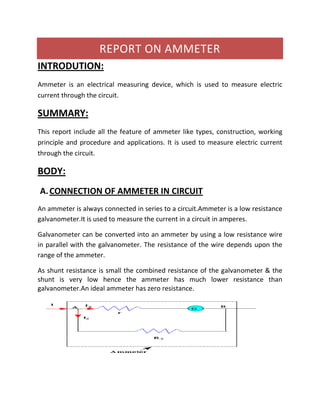 REPORT ON AMMETER
INTRODUTION:
Ammeter is an electrical measuring device, which is used to measure electric
current through the circuit.
SUMMARY:
This report include all the feature of ammeter like types, construction, working
principle and procedure and applications. It is used to measure electric current
through the circuit.
BODY:
A.CONNECTION OF AMMETER IN CIRCUIT
An ammeter is always connected in series to a circuit.Ammeter is a low resistance
galvanometer.It is used to measure the current in a circuit in amperes.
Galvanometer can be converted into an ammeter by using a low resistance wire
in parallel with the galvanometer. The resistance of the wire depends upon the
range of the ammeter.
As shunt resistance is small the combined resistance of the galvanometer & the
shunt is very low hence the ammeter has much lower resistance than
galvanometer.An ideal ammeter has zero resistance.
 