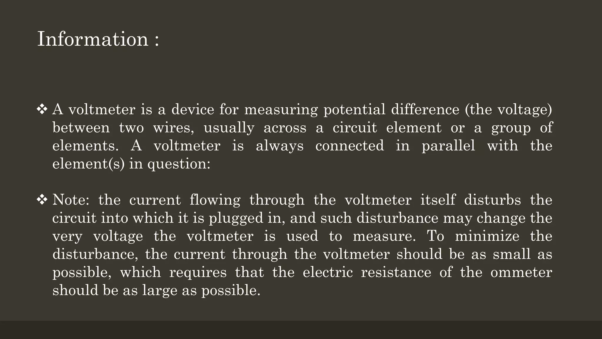  A voltmeter is a device for measuring potential difference (the voltage)
between two wires, usually across a circuit element or a group of
elements. A voltmeter is always connected in parallel with the
element(s) in question:
 Note: the current flowing through the voltmeter itself disturbs the
circuit into which it is plugged in, and such disturbance may change the
very voltage the voltmeter is used to measure. To minimize the
disturbance, the current through the voltmeter should be as small as
possible, which requires that the electric resistance of the ommeter
should be as large as possible.
Information :
 
