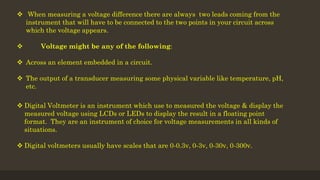  When measuring a voltage difference there are always two leads coming from the
instrument that will have to be connected to the two points in your circuit across
which the voltage appears.
 Voltage might be any of the following:
 Across an element embedded in a circuit.
 The output of a transducer measuring some physical variable like temperature, pH,
etc.
 Digital Voltmeter is an instrument which use to measured the voltage & display the
measured voltage using LCDs or LEDs to display the result in a floating point
format. They are an instrument of choice for voltage measurements in all kinds of
situations.
 Digital voltmeters usually have scales that are 0-0.3v, 0-3v, 0-30v, 0-300v.
 