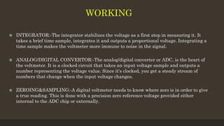  INTEGRATOR:-The integrator stabilizes the voltage as a first step in measuring it. It
takes a brief time sample, integrates it and outputs a proportional voltage. Integrating a
time sample makes the voltmeter more immune to noise in the signal.
 ANALOG/DIGITAL CONVERTOR:-The analog/digital converter or ADC, is the heart of
the voltmeter. It is a clocked circuit that takes an input voltage sample and outputs a
number representing the voltage value. Since it's clocked, you get a steady stream of
numbers that change when the input voltage changes.
 ZEROING&SAMPLING:-A digital voltmeter needs to know where zero is in order to give
a true reading. This is done with a precision zero reference voltage provided either
internal to the ADC chip or externally.
 