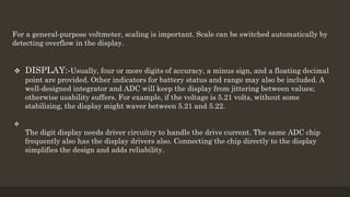For a general-purpose voltmeter, scaling is important. Scale can be switched automatically by
detecting overflow in the display.
 DISPLAY:-Usually, four or more digits of accuracy, a minus sign, and a floating decimal
point are provided. Other indicators for battery status and range may also be included. A
well-designed integrator and ADC will keep the display from jittering between values;
otherwise usability suffers. For example, if the voltage is 5.21 volts, without some
stabilizing, the display might waver between 5.21 and 5.22.

The digit display needs driver circuitry to handle the drive current. The same ADC chip
frequently also has the display drivers also. Connecting the chip directly to the display
simplifies the design and adds reliability.
 
