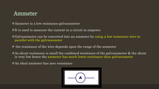 Ammeter
Ammeter is a low resistance galvanometer
It is used to measure the current in a circuit in amperes
Galvanometer can be converted into an ammeter by using a low resistance wire in
parallel with the galvanometer
 the resistance of the wire depends upon the range of the ammeter
As shunt resistance is small the combined resistance of the galvanometer & the shunt
is very low hence the ammeter has much lower resistance than galvanometer
An ideal ammeter has zero resistance
 