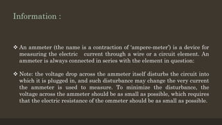 Information :
 An ammeter (the name is a contraction of ‘ampere-meter’) is a device for
measuring the electric current through a wire or a circuit element. An
ammeter is always connected in series with the element in question:
 Note: the voltage drop across the ammeter itself disturbs the circuit into
which it is plugged in, and such disturbance may change the very current
the ammeter is used to measure. To minimize the disturbance, the
voltage across the ammeter should be as small as possible, which requires
that the electric resistance of the ommeter should be as small as possible.
 