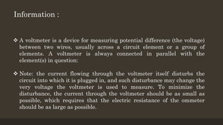  A voltmeter is a device for measuring potential difference (the voltage)
between two wires, usually across a circuit element or a group of
elements. A voltmeter is always connected in parallel with the
element(s) in question:
 Note: the current flowing through the voltmeter itself disturbs the
circuit into which it is plugged in, and such disturbance may change the
very voltage the voltmeter is used to measure. To minimize the
disturbance, the current through the voltmeter should be as small as
possible, which requires that the electric resistance of the ommeter
should be as large as possible.
Information :
 