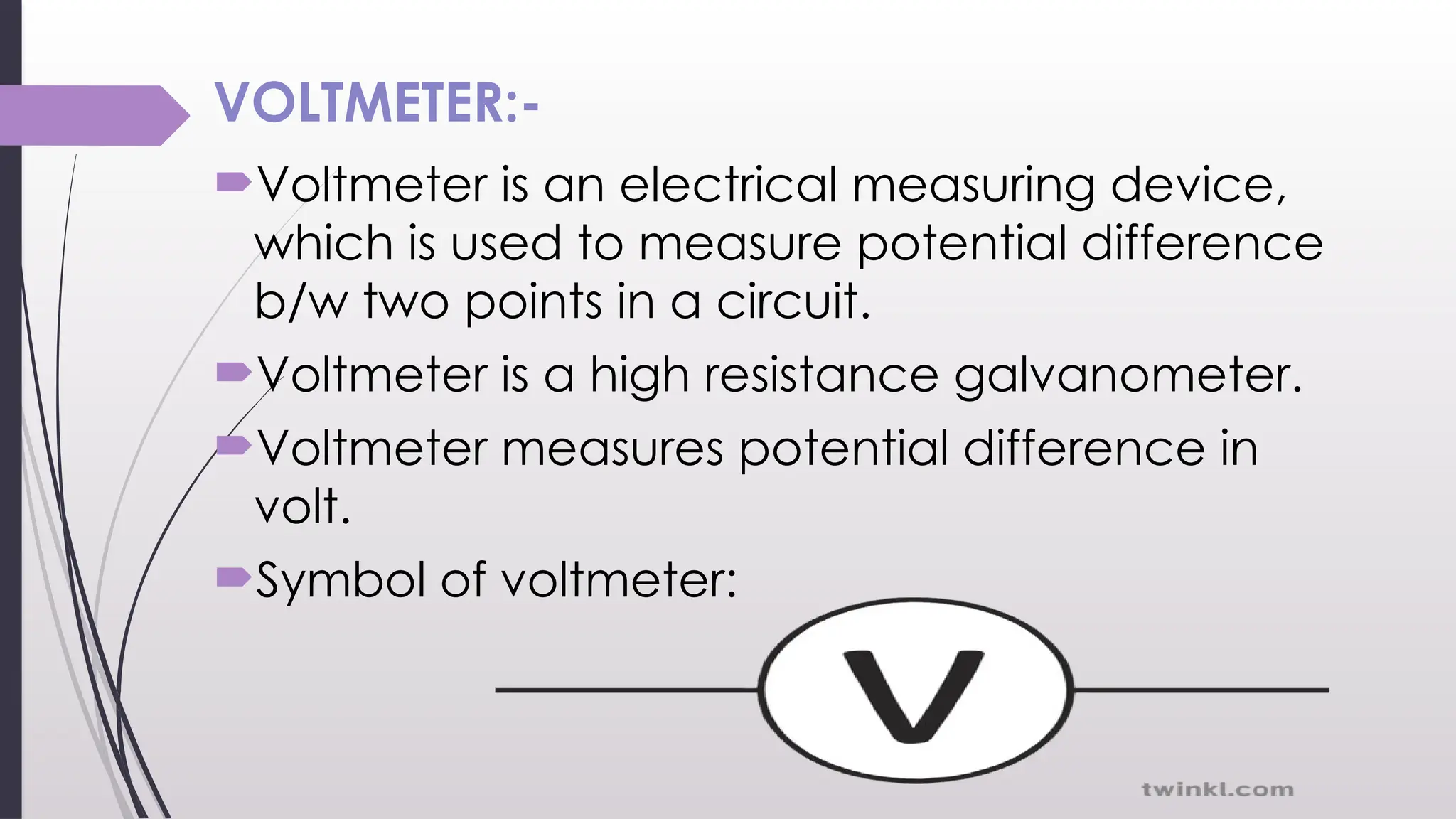 VOLTMETER:-
Voltmeter is an electrical measuring device,
which is used to measure potential difference
b/w two points in a circuit.
Voltmeter is a high resistance galvanometer.
Voltmeter measures potential difference in
volt.
Symbol of voltmeter:
 