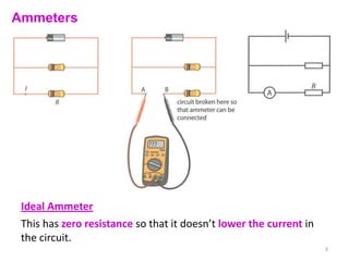 Ammeters




 Ideal Ammeter
 This has zero resistance so that it doesn’t lower the current in
 the circuit.
                                                                    3
 