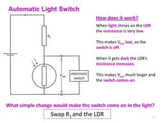 Automatic Light Switch
                                     How does it work?
                                     When light shines on the LDR
                                     the resistance is very low.

                                     This makes Vout low, so the
                                     switch is off.

                                     When it gets dark the LDR’s
                                     resistance increases.

                                     This makes Vout much larger and
                                     the switch comes on.




What simple change would make the switch come on in the light?
                  Swap R1 and the LDR                               7
 