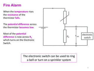 Fire Alarm
When the temperature rises
the resistance of the
thermistor falls.

The potential difference across
the thermistor becomes low.

Most of the potential
difference is now across R2
which turns on the Electronic
Switch.



                  The electronic switch can be used to ring
                    a bell or turn on a sprinkler system

                                                              8
 