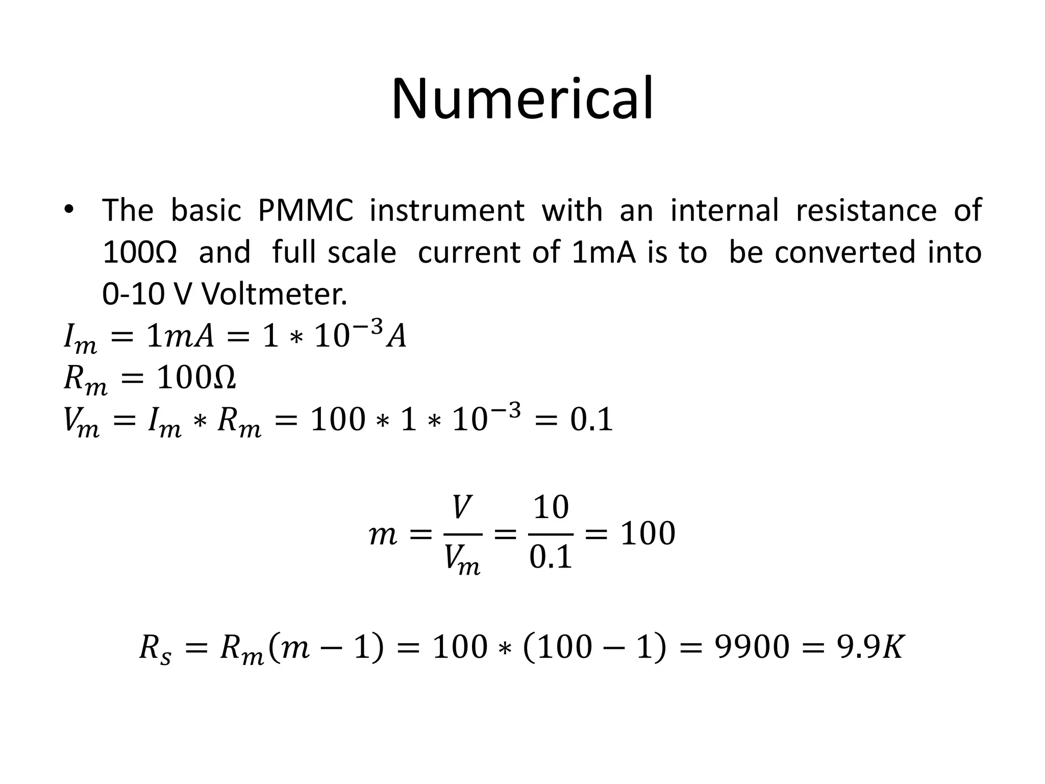 Numerical
• The basic PMMC instrument with an internal resistance of
100Ω and full scale current of 1mA is to be converted into
0-10 V Voltmeter.
𝐼 𝑚 = 1𝑚𝐴 = 1 ∗ 10−3 𝐴
𝑅 𝑚 = 100Ω
𝑉𝑚 = 𝐼 𝑚 ∗ 𝑅 𝑚 = 100 ∗ 1 ∗ 10−3 = 0.1
𝑚 =
𝑉
𝑉𝑚
=
10
0.1
= 100
𝑅 𝑠 = 𝑅 𝑚 𝑚 − 1 = 100 ∗ 100 − 1 = 9900 = 9.9𝐾
 