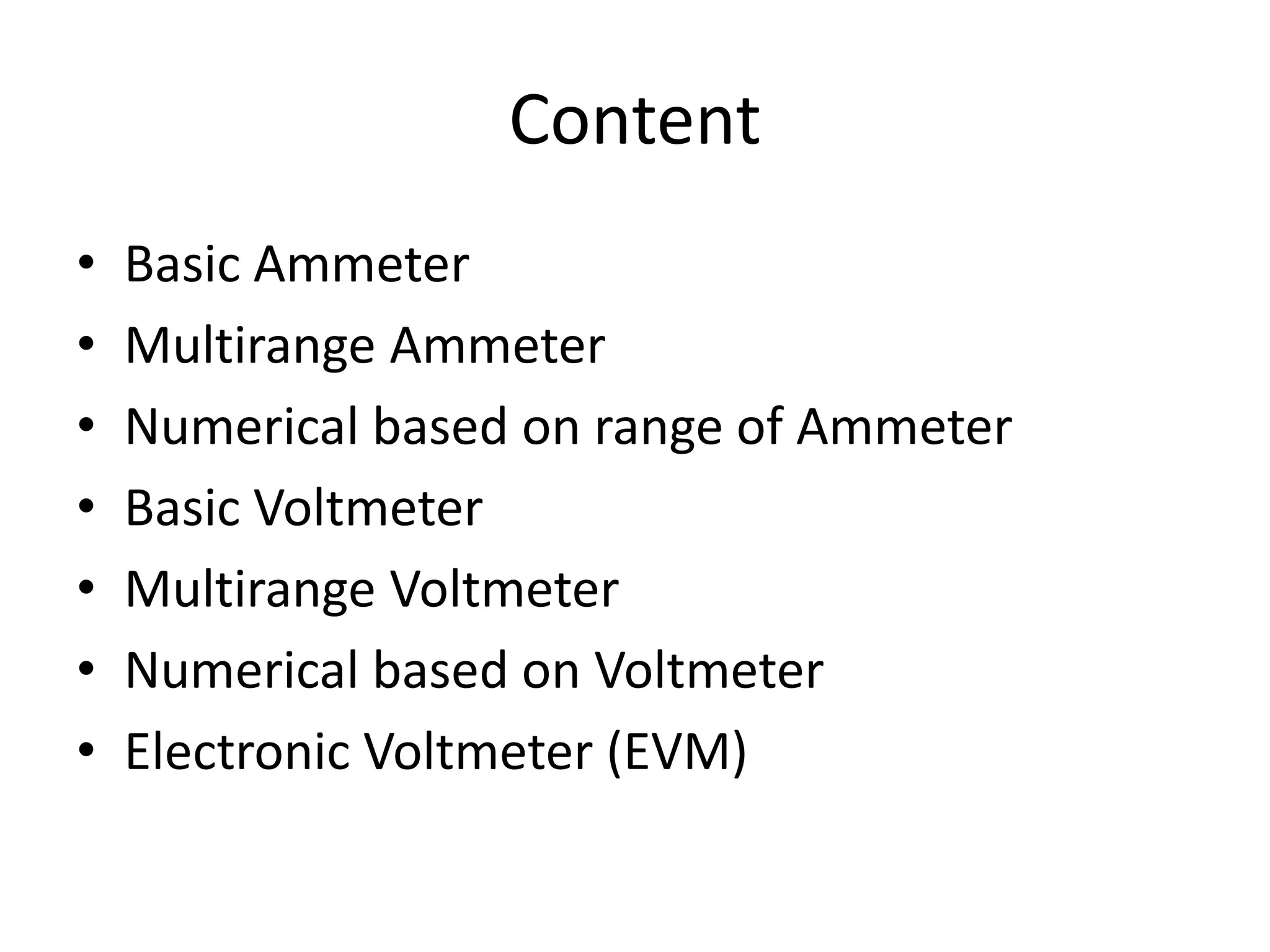 Content
• Basic Ammeter
• Multirange Ammeter
• Numerical based on range of Ammeter
• Basic Voltmeter
• Multirange Voltmeter
• Numerical based on Voltmeter
• Electronic Voltmeter (EVM)
 