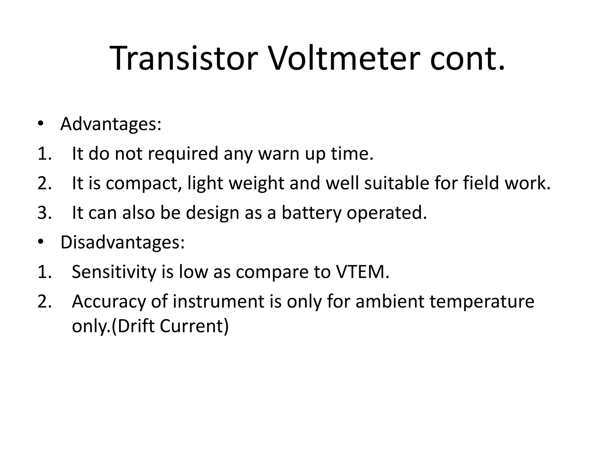Transistor Voltmeter cont.
• Advantages:
1. It do not required any warn up time.
2. It is compact, light weight and well suitable for field work.
3. It can also be design as a battery operated.
• Disadvantages:
1. Sensitivity is low as compare to VTEM.
2. Accuracy of instrument is only for ambient temperature
only.(Drift Current)
 