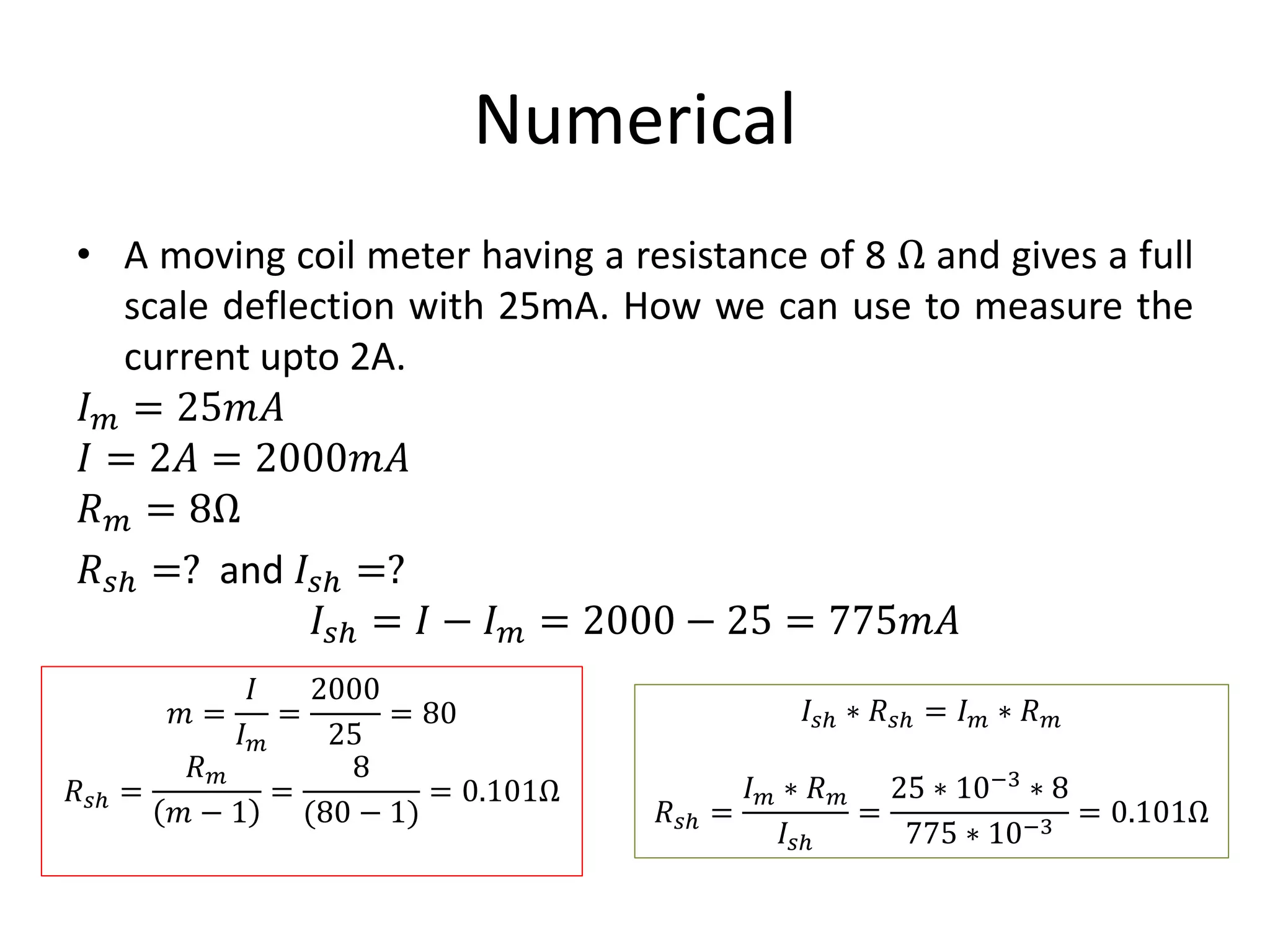 Numerical
• A moving coil meter having a resistance of 8 Ω and gives a full
scale deflection with 25mA. How we can use to measure the
current upto 2A.
𝐼 𝑚 = 25𝑚𝐴
𝐼 = 2𝐴 = 2000𝑚𝐴
𝑅 𝑚 = 8Ω
𝑅 𝑠ℎ =? and 𝐼𝑠ℎ =?
𝐼𝑠ℎ = 𝐼 − 𝐼 𝑚 = 2000 − 25 = 775𝑚𝐴
𝑚 =
𝐼
𝐼 𝑚
=
2000
25
= 80
𝑅 𝑠ℎ =
𝑅 𝑚
𝑚 − 1
=
8
(80 − 1)
= 0.101Ω
𝐼𝑠ℎ ∗ 𝑅 𝑠ℎ = 𝐼 𝑚 ∗ 𝑅 𝑚
𝑅 𝑠ℎ =
𝐼 𝑚 ∗ 𝑅 𝑚
𝐼𝑠ℎ
=
25 ∗ 10−3
∗ 8
775 ∗ 10−3
= 0.101Ω
 