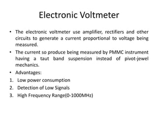 Electronic Voltmeter
• The electronic voltmeter use amplifier, rectifiers and other
circuits to generate a current proportional to voltage being
measured.
• The current so produce being measured by PMMC instrument
having a taut band suspension instead of pivot-jewel
mechanics.
• Advantages:
1. Low power consumption
2. Detection of Low Signals
3. High Frequency Range(0-1000MHz)
 