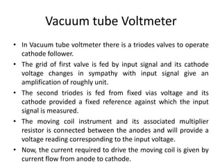 Vacuum tube Voltmeter
• In Vacuum tube voltmeter there is a triodes valves to operate
cathode follower.
• The grid of first valve is fed by input signal and its cathode
voltage changes in sympathy with input signal give an
amplification of roughly unit.
• The second triodes is fed from fixed vias voltage and its
cathode provided a fixed reference against which the input
signal is measured.
• The moving coil instrument and its associated multiplier
resistor is connected between the anodes and will provide a
voltage reading corresponding to the input voltage.
• Now, the current required to drive the moving coil is given by
current flow from anode to cathode.
 