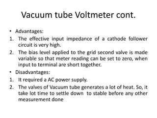 Vacuum tube Voltmeter cont.
• Advantages:
1. The effective input impedance of a cathode follower
circuit is very high.
2. The bias level applied to the grid second valve is made
variable so that meter reading can be set to zero, when
input to terminal are short together.
• Disadvantages:
1. It required a AC power supply.
2. The valves of Vacuum tube generates a lot of heat. So, it
take lot time to settle down to stable before any other
measurement done
 