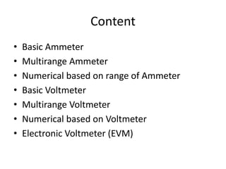 Content
• Basic Ammeter
• Multirange Ammeter
• Numerical based on range of Ammeter
• Basic Voltmeter
• Multirange Voltmeter
• Numerical based on Voltmeter
• Electronic Voltmeter (EVM)
 