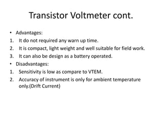 Transistor Voltmeter cont.
• Advantages:
1. It do not required any warn up time.
2. It is compact, light weight and well suitable for field work.
3. It can also be design as a battery operated.
• Disadvantages:
1. Sensitivity is low as compare to VTEM.
2. Accuracy of instrument is only for ambient temperature
only.(Drift Current)
 