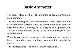 Basic Ammeter
• The basic Movement of DC ammeter is PMMC d’Arsonval
galvanometer.
• The coil winding of basic movement is small, light and can
carry very small currents since the construction of an accurate
instrument with a moving coil to carry current greater than
100 mA is impracticable owing to the bulk and weight of coil
to be required.
• When heavy current is measured, the major part of current is
bypass through a low resistance connected in parallel to
meter.
• This low resistance is known as “Shunt Resistance”.
 