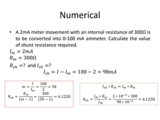 Numerical
• A 2mA meter movement with an internal resistance of 300Ω is
to be converted into 0-100 mA ammeter. Calculate the value
of shunt resistance required.
𝐼 𝑚 = 2𝑚𝐴
𝑅 𝑚 = 300Ω
𝑅 𝑠ℎ =? and 𝐼𝑠ℎ =?
𝐼𝑠ℎ = 𝐼 − 𝐼 𝑚 = 100 − 2 = 98𝑚𝐴
𝑚 =
𝐼
𝐼 𝑚
=
100
2
= 50
𝑅 𝑠ℎ =
𝑅 𝑚
𝑚 − 1
=
300
(50 − 1)
= 6.122Ω
𝐼𝑠ℎ ∗ 𝑅 𝑠ℎ = 𝐼 𝑚 ∗ 𝑅 𝑚
𝑅 𝑠ℎ =
𝐼 𝑚 ∗ 𝑅 𝑚
𝐼𝑠ℎ
=
2 ∗ 10−3
∗ 300
98 ∗ 10−3
= 6.122Ω
 