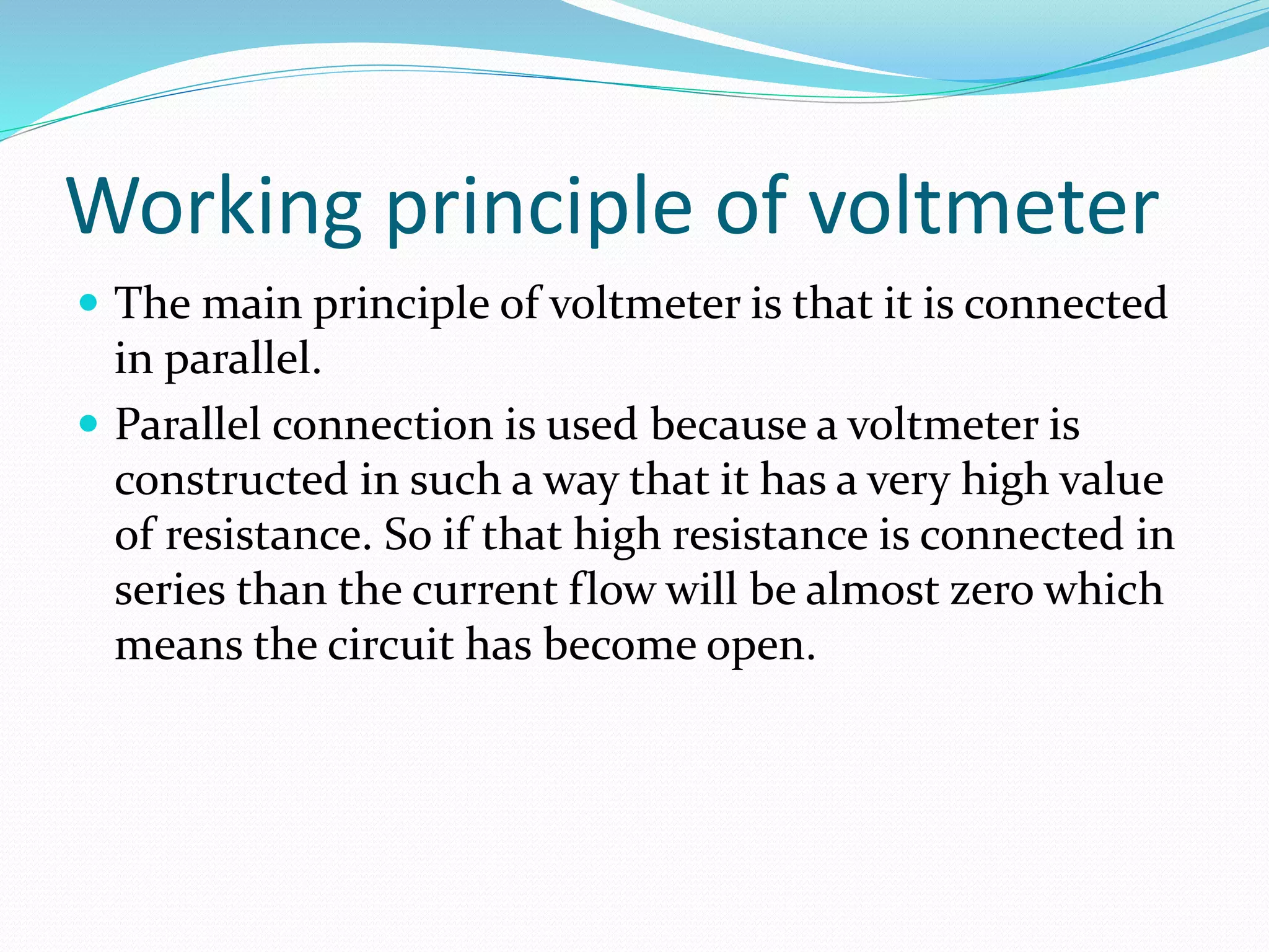 Working principle of voltmeter
 The main principle of voltmeter is that it is connected
in parallel.
 Parallel connection is used because a voltmeter is
constructed in such a way that it has a very high value
of resistance. So if that high resistance is connected in
series than the current flow will be almost zero which
means the circuit has become open.
 