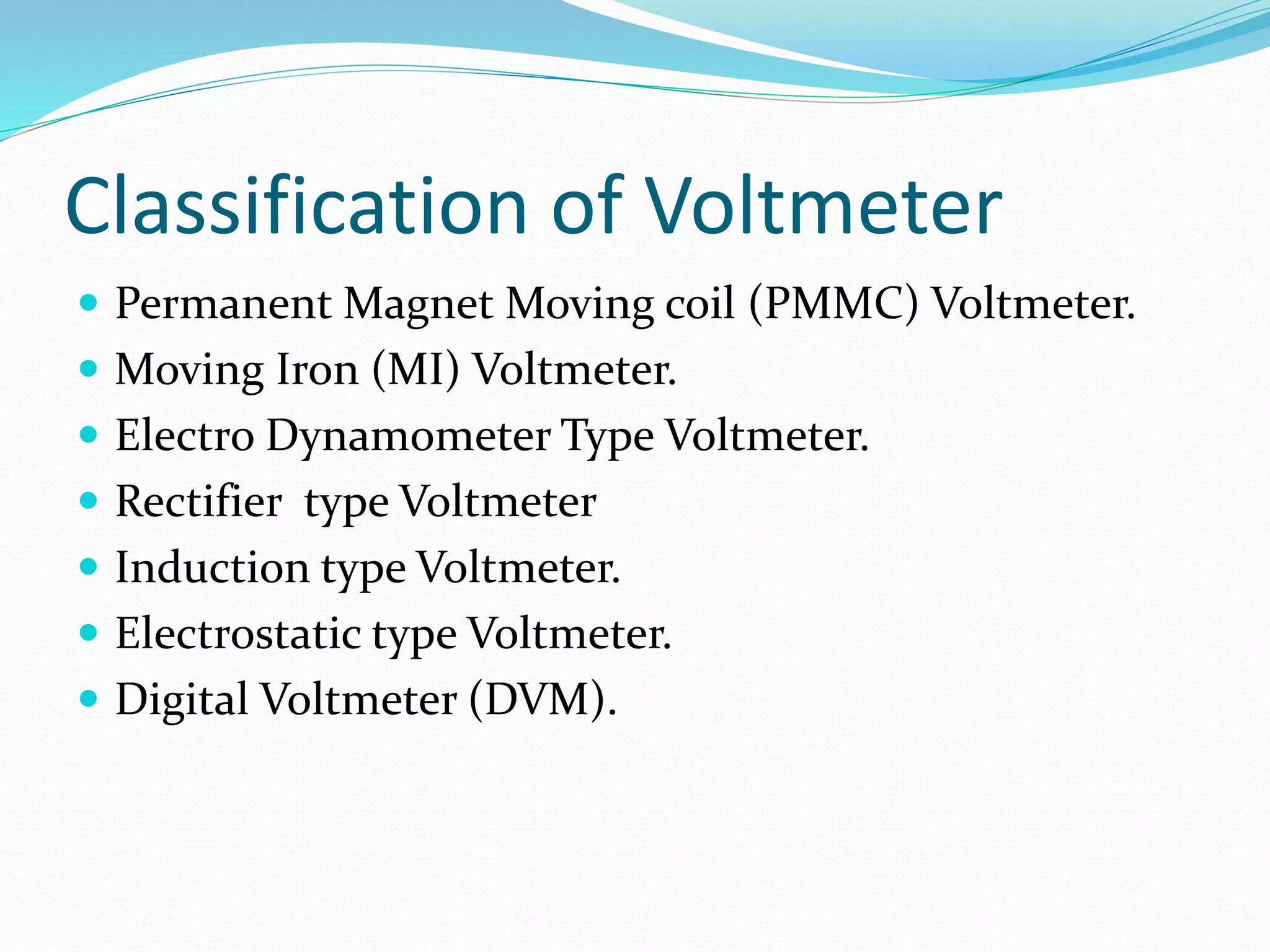 Classification of Voltmeter
 Permanent Magnet Moving coil (PMMC) Voltmeter.
 Moving Iron (MI) Voltmeter.
 Electro Dynamometer Type Voltmeter.
 Rectifier type Voltmeter
 Induction type Voltmeter.
 Electrostatic type Voltmeter.
 Digital Voltmeter (DVM).
 