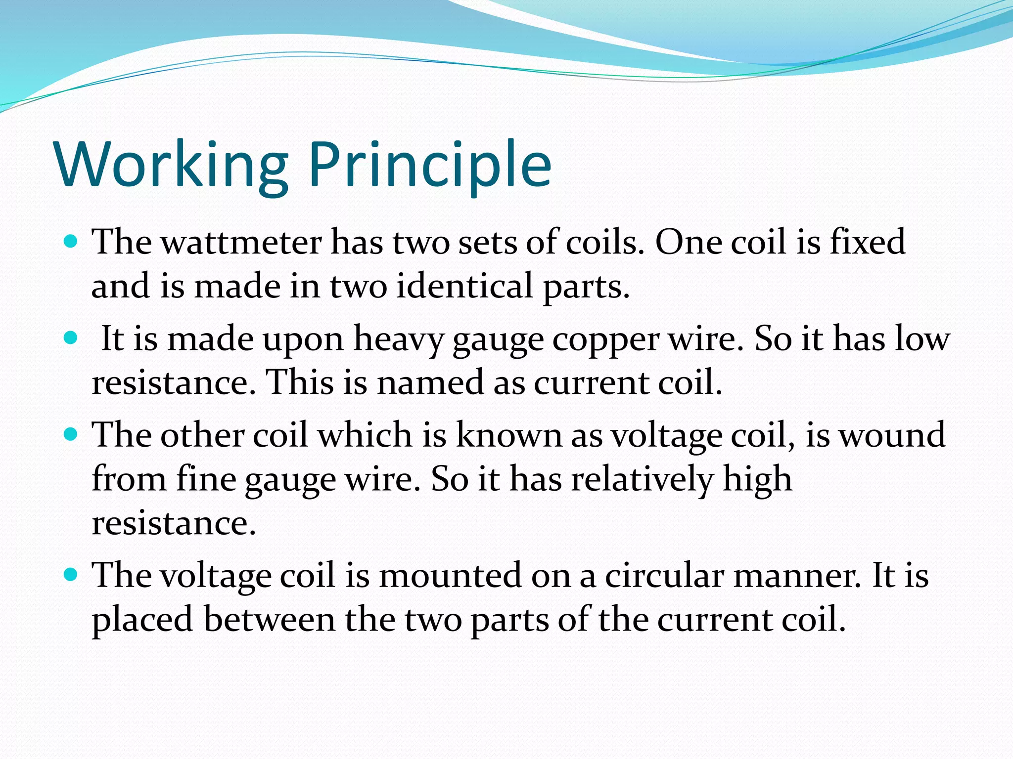 Working Principle
 The wattmeter has two sets of coils. One coil is fixed
and is made in two identical parts.
 It is made upon heavy gauge copper wire. So it has low
resistance. This is named as current coil.
 The other coil which is known as voltage coil, is wound
from fine gauge wire. So it has relatively high
resistance.
 The voltage coil is mounted on a circular manner. It is
placed between the two parts of the current coil.
 