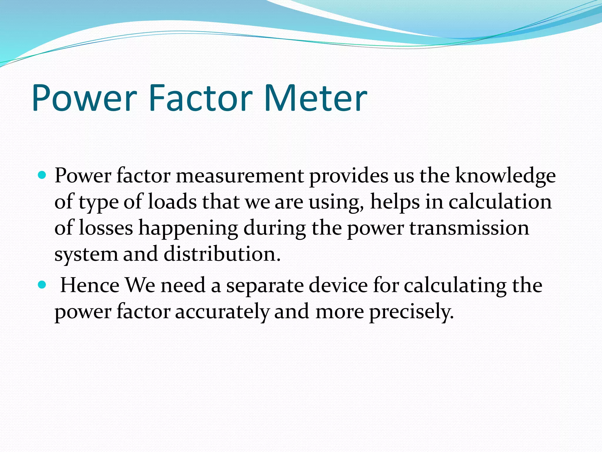 Power Factor Meter
 Power factor measurement provides us the knowledge
of type of loads that we are using, helps in calculation
of losses happening during the power transmission
system and distribution.
 Hence We need a separate device for calculating the
power factor accurately and more precisely.
 