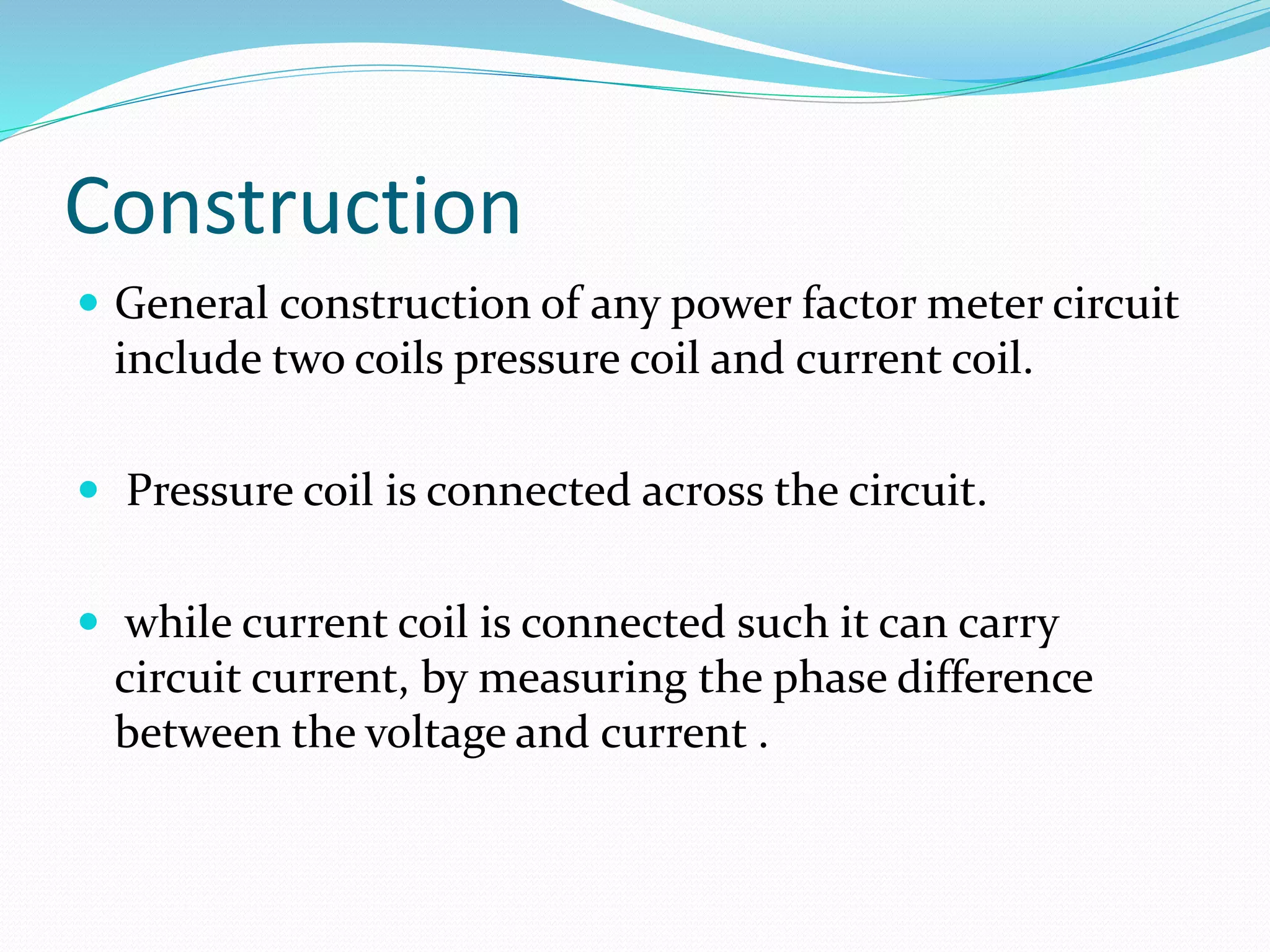 Construction
 General construction of any power factor meter circuit
include two coils pressure coil and current coil.
 Pressure coil is connected across the circuit.
 while current coil is connected such it can carry
circuit current, by measuring the phase difference
between the voltage and current .
 