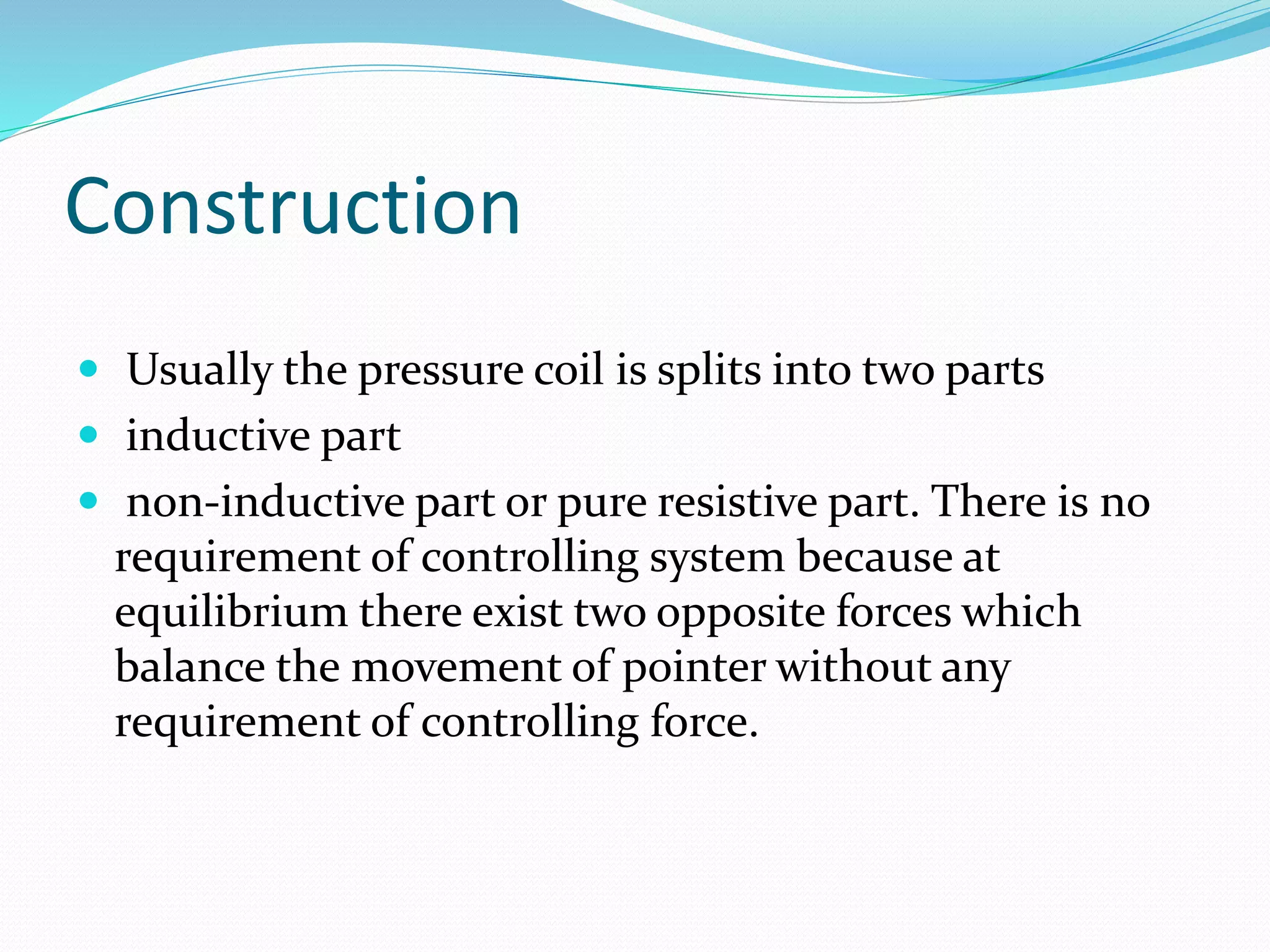 Construction
 Usually the pressure coil is splits into two parts
 inductive part
 non-inductive part or pure resistive part. There is no
requirement of controlling system because at
equilibrium there exist two opposite forces which
balance the movement of pointer without any
requirement of controlling force.
 