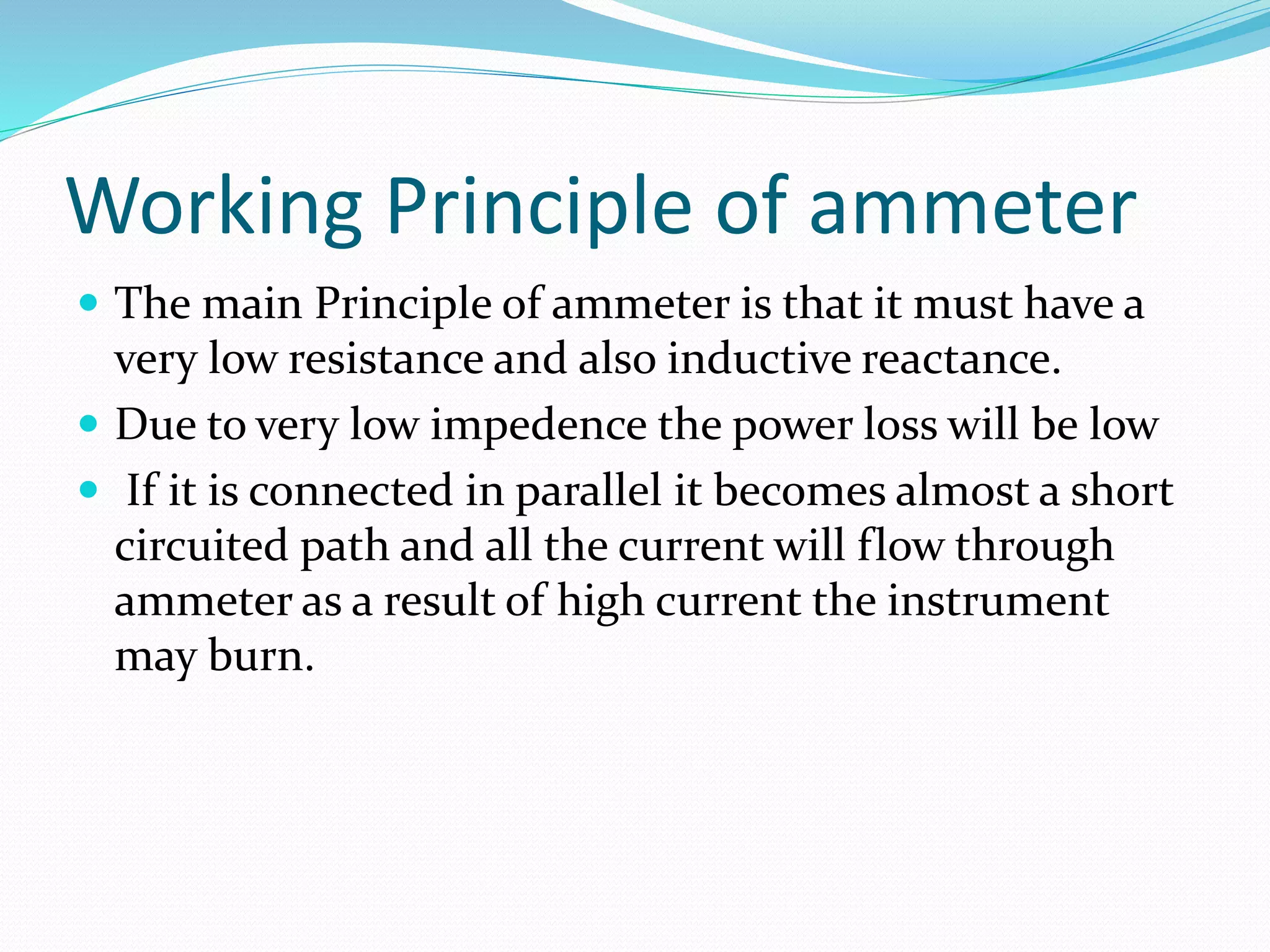 Working Principle of ammeter
 The main Principle of ammeter is that it must have a
very low resistance and also inductive reactance.
 Due to very low impedence the power loss will be low
 If it is connected in parallel it becomes almost a short
circuited path and all the current will flow through
ammeter as a result of high current the instrument
may burn.
 