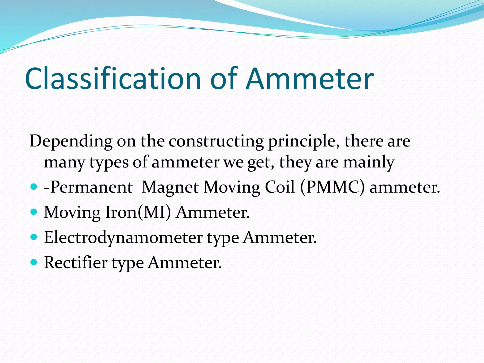 Classification of Ammeter
Depending on the constructing principle, there are
many types of ammeter we get, they are mainly
 -Permanent Magnet Moving Coil (PMMC) ammeter.
 Moving Iron(MI) Ammeter.
 Electrodynamometer type Ammeter.
 Rectifier type Ammeter.
 