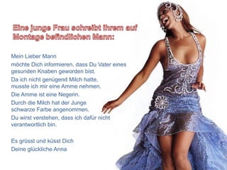 Mein Lieber Mann
möchte Dich informieren, dass Du Vater eines
gesunden Knaben geworden bist.
Da ich nicht genügend Milch hatte,
musste ich mir eine Amme nehmen.
Die Amme ist eine Negerin.
Durch die Milch hat der Junge
schwarze Farbe angenommen.
Du wirst verstehen, dass ich dafür nicht
verantwortlich bin.

Es grüsst und küsst Dich
Deine glückliche Anna
 
