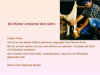 Lieber Hans
mir ist es bei deiner Geburt genauso ergangen wie Deiner Anna.
Da wir zu arm waren um uns eine Amme zu nehmen, mussten wir Dich
mit Kuhmilch ernähren.
Nun mache mich nicht dafür verantwortlich, dass Du ein Rindvieh
geworden bist.

Deine Dich liebende Mutter
 