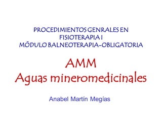 PROCEDIMIENTOS GENRALES EN
          FISIOTERAPIA I
MÓDULO BALNEOTERAPIA-OBLIGATORIA


        AMM
Aguas mineromedicinales
       Anabel Martín Megías
 