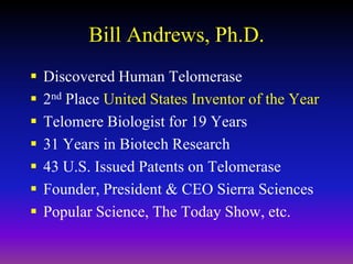 Bill Andrews, Ph.D.
 Discovered Human Telomerase
 2nd Place United States Inventor of the Year
 Telomere Biologist for 19 Years
 31 Years in Biotech Research
 43 U.S. Issued Patents on Telomerase
 Founder, President & CEO Sierra Sciences
 Popular Science, The Today Show, etc.
 