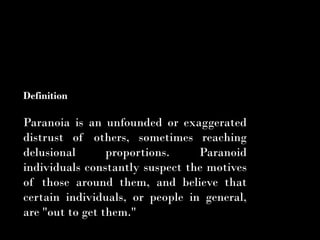 Definition

Paranoia is an unfounded or exaggerated
distrust of others, sometimes reaching
delusional       proportions.    Paranoid
individuals constantly suspect the motives
of those around them, and believe that
certain individuals, or people in general,
are "out to get them."
 