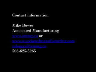 Contact information

Mike Bowes
Associated Manufacturing
www.ammg.ca or
www.associatedmanufacturing.com
mbowes@ammg.ca
506-625-5265
 