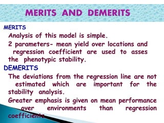 MERITS
Analysis of this model is simple.
2 parameters- mean yield over locations and
regression coefficient are used to asses
the phenotypic stability.
DEMERITS
The deviations from the regression line are not
estimated which are important for the
stability analysis.
Greater emphasis is given on mean performance
over environments than regression
coefficients.
 