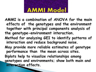 AMMI is a combination of ANOVA for the main
effects of the genotypes and the environment
together with principal components analysis of
the genotype-environment interaction.
Method for analyzing GEI to identify patterns of
interaction and reduce background noise.
May provide more reliable estimates of genotype
performance than the mean across sites.
Biplots help to visualize relationships among
genotypes and environments; show both main and
interaction effects.
 